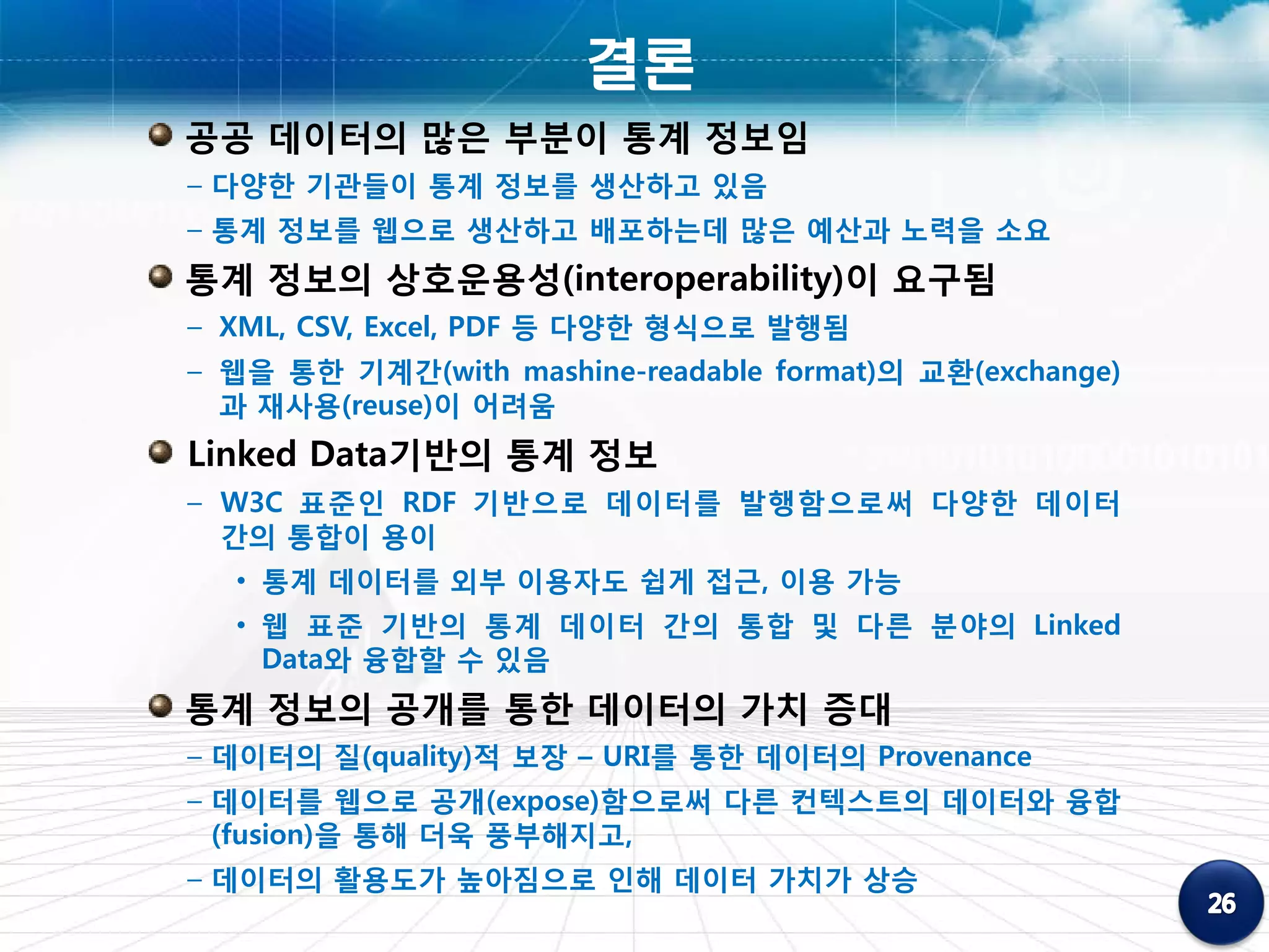 결론
공공 데이터의 많은 부분이 통계 정보임
– 다양한 기관들이 통계 정보를 생산하고 있음
– 통계 정보를 웹으로 생산하고 배포하는데 많은 예산과 노력을 소요
통계 정보의 상호운용성(interoperability)이 요구됨
– XML, CSV, Excel, PDF 등 다양한 형식으로 발행됨
– 웹을 통한 기계간(with mashine-readable format)의 교환(exchange)
  과 재사용(reuse)이 어려움
Linked Data기반의 통계 정보
– W3C 표준인 RDF 기반으로 데이터를 발행함으로써 다양한 데이터
  간의 통합이 용이
  • 통계 데이터를 외부 이용자도 쉽게 접근, 이용 가능
  • 웹 표준 기반의 통계 데이터 간의 통합 및 다른 분야의 Linked
    Data와 융합할 수 있음
통계 정보의 공개를 통한 데이터의 가치 증대
– 데이터의 질(quality)적 보장 – URI를 통한 데이터의 Provenance
– 데이터를 웹으로 공개(expose)함으로써 다른 컨텍스트의 데이터와 융합
  (fusion)을 통해 더욱 풍부해지고,
– 데이터의 활용도가 높아짐으로 인해 데이터 가치가 상승
 