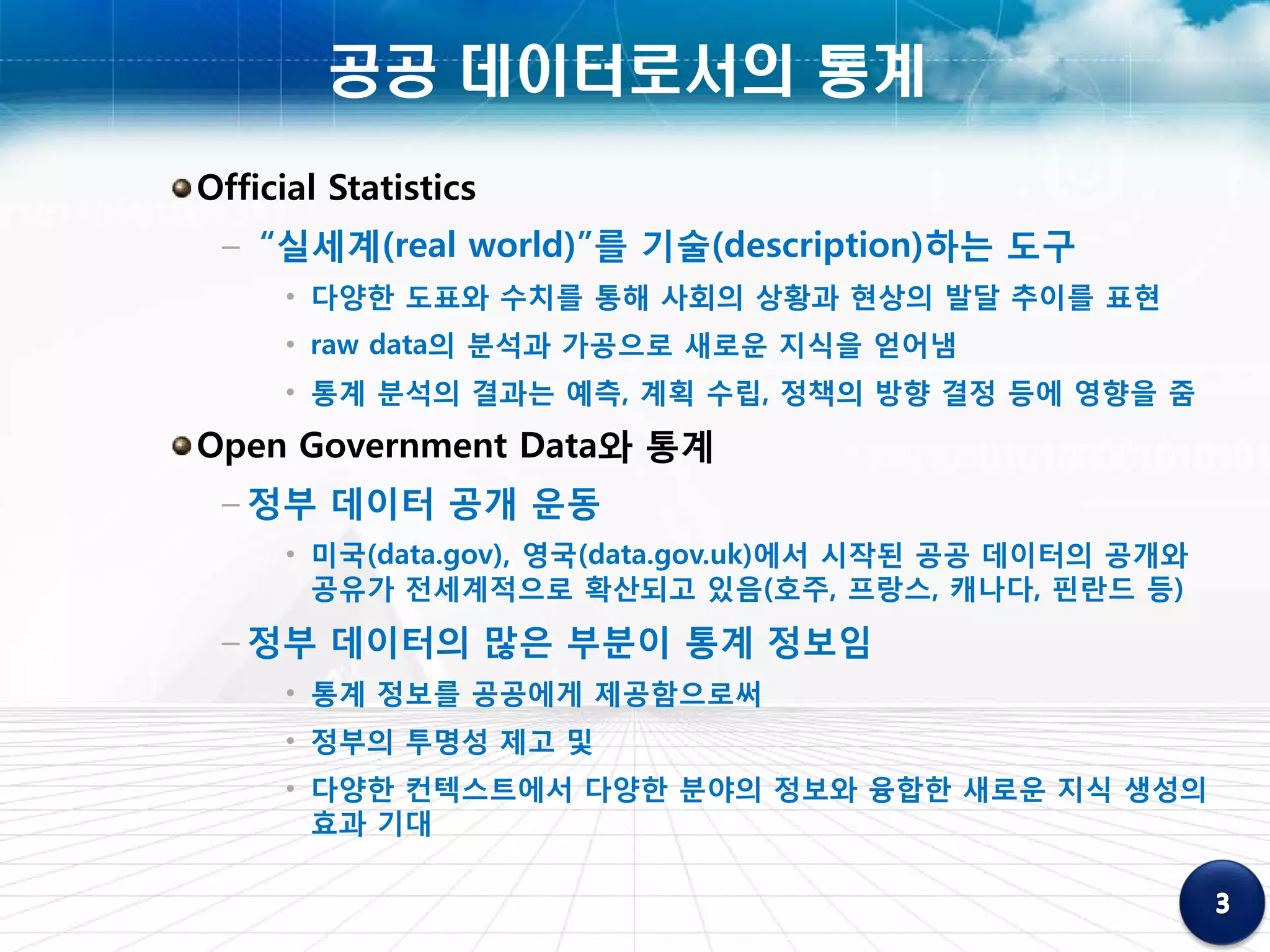 공공 데이터로서의 통계
Official Statistics
 – “실세계(real world)”를 기술(description)하는 도구
      • 다양한 도표와 수치를 통해 사회의 상황과 현상의 발달 추이를 표현
      • raw data의 분석과 가공으로 새로운 지식을 얻어냄
      • 통계 분석의 결과는 예측, 계획 수립, 정책의 방향 결정 등에 영향을 줌
Open Government Data와 통계
 – 정부 데이터 공개 운동
      • 미국(data.gov), 영국(data.gov.uk)에서 시작된 공공 데이터의 공개와
        공유가 전세계적으로 확산되고 있음(호주, 프랑스, 캐나다, 핀란드 등)
 – 정부 데이터의 많은 부분이 통계 정보임
      • 통계 정보를 공공에게 제공함으로써
      • 정부의 투명성 제고 및
      • 다양한 컨텍스트에서 다양한 분야의 정보와 융합한 새로운 지식 생성의
        효과 기대
 