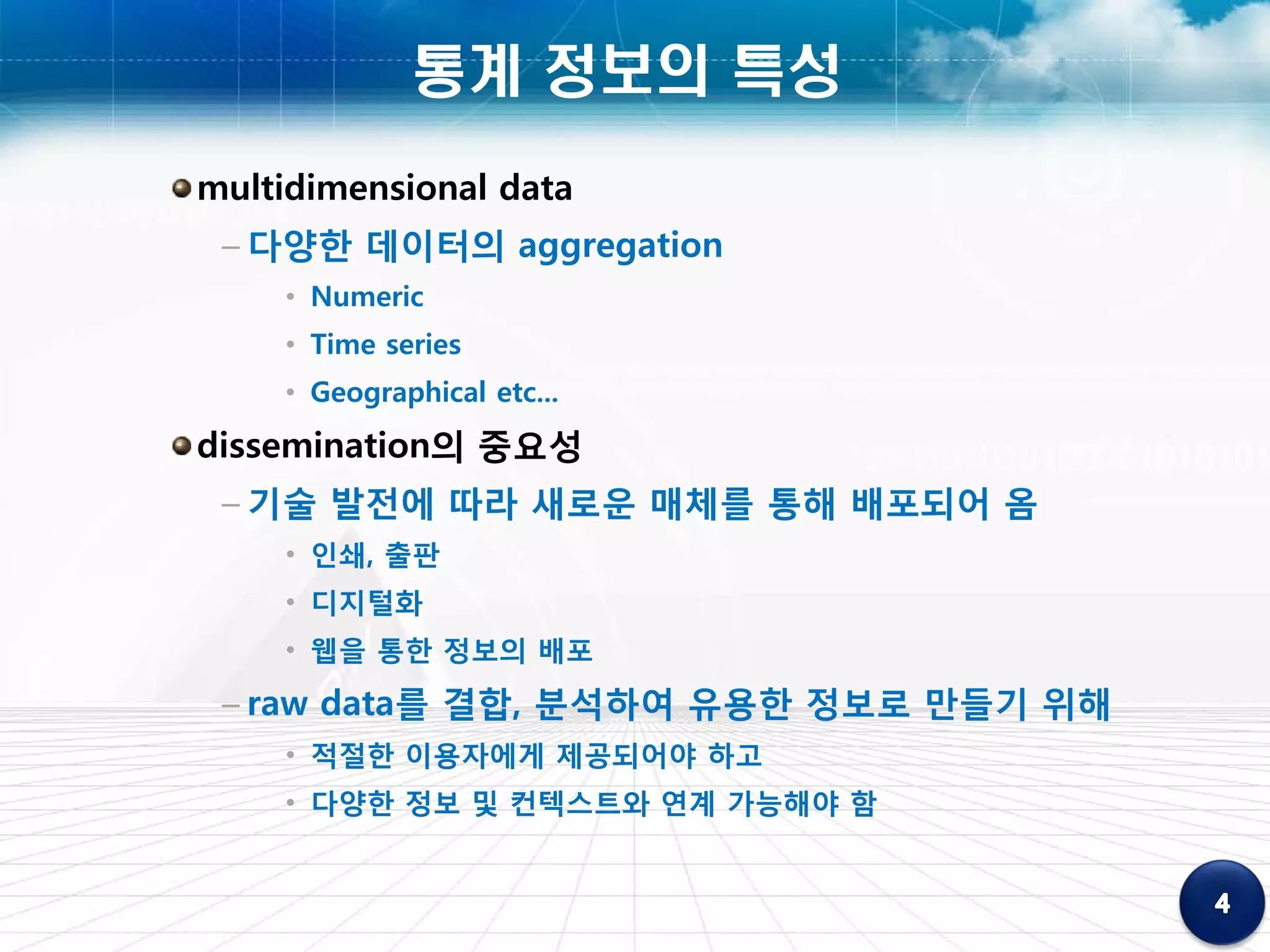 통계 정보의 특성
multidimensional data
 – 다양한 데이터의 aggregation
    • Numeric
    • Time series
    • Geographical etc...
dissemination의 중요성
 – 기술 발전에 따라 새로운 매체를 통해 배포되어 옴
    • 인쇄, 출판
    • 디지털화
    • 웹을 통한 정보의 배포
 – raw data를 결합, 분석하여 유용한 정보로 만들기 위해
    • 적절한 이용자에게 제공되어야 하고
    • 다양한 정보 및 컨텍스트와 연계 가능해야 함
 
