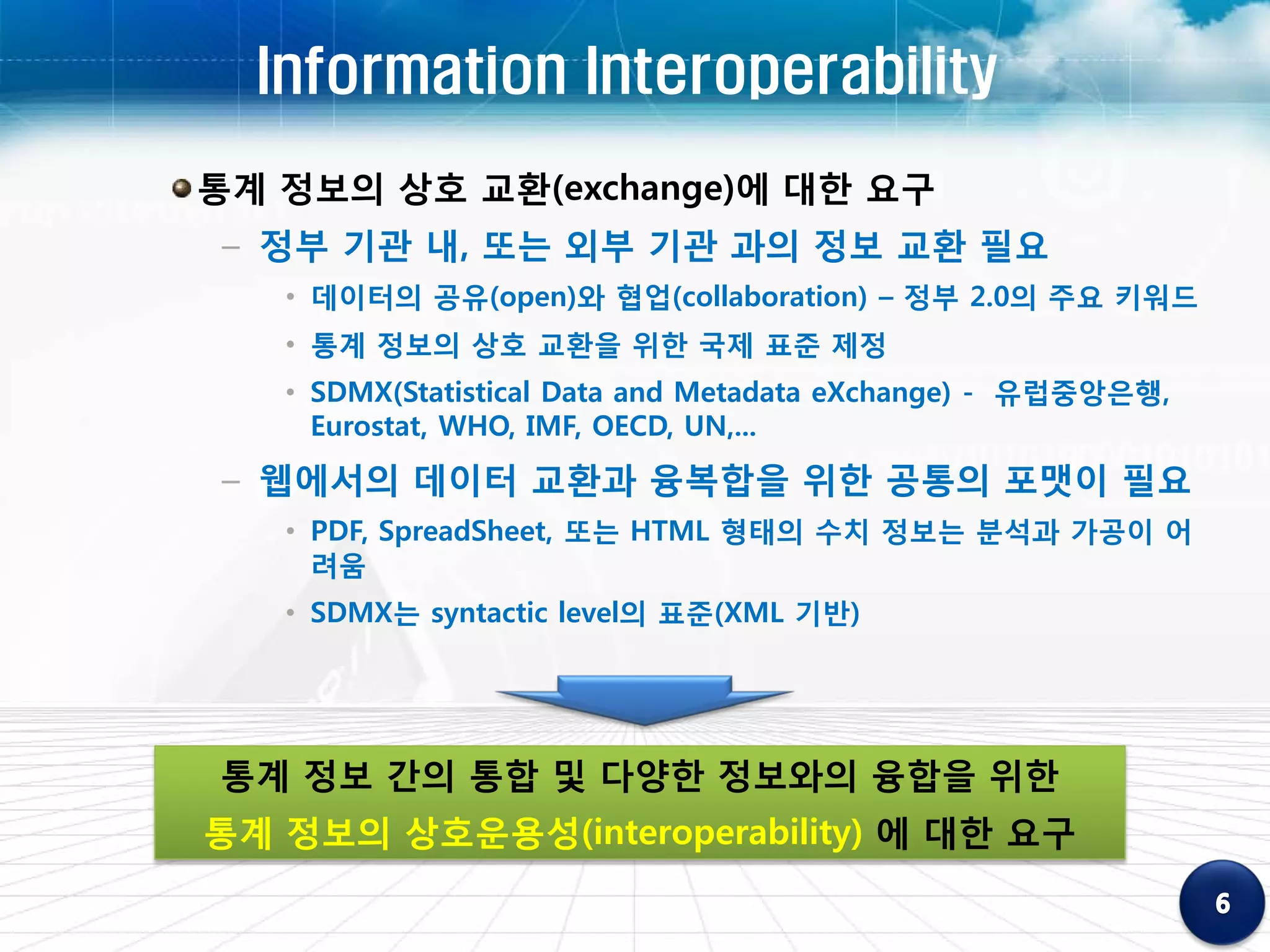 Information Interoperability
통계 정보의 상호 교환(exchange)에 대한 요구
– 정부 기관 내, 또는 외부 기관 과의 정보 교환 필요
   • 데이터의 공유(open)와 협업(collaboration) – 정부 2.0의 주요 키워드
   • 통계 정보의 상호 교환을 위한 국제 표준 제정
   • SDMX(Statistical Data and Metadata eXchange) - 유럽중앙은행,
     Eurostat, WHO, IMF, OECD, UN,...
– 웹에서의 데이터 교환과 융복합을 위한 공통의 포맷이 필요
   • PDF, SpreadSheet, 또는 HTML 형태의 수치 정보는 분석과 가공이 어
     려움
   • SDMX는 syntactic level의 표준(XML 기반)




통계 정보 간의 통합 및 다양한 정보와의 융합을 위한
통계 정보의 상호운용성(interoperability) 에 대한 요구
 