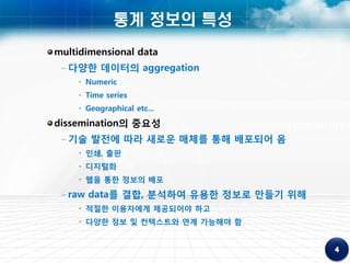 통계 정보의 특성
multidimensional data
 – 다양한 데이터의 aggregation
    • Numeric
    • Time series
    • Geographical etc...
dissemination의 중요성
 – 기술 발전에 따라 새로운 매체를 통해 배포되어 옴
    • 인쇄, 출판
    • 디지털화
    • 웹을 통한 정보의 배포
 – raw data를 결합, 분석하여 유용한 정보로 만들기 위해
    • 적절한 이용자에게 제공되어야 하고
    • 다양한 정보 및 컨텍스트와 연계 가능해야 함
 