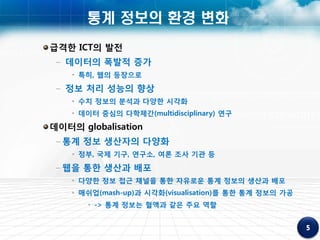 통계 정보의 환경 변화
급격한 ICT의 발전
 – 데이터의 폭발적 증가
    • 특히, 웹의 등장으로
 – 정보 처리 성능의 향상
    • 수치 정보의 분석과 다양한 시각화
    • 데이터 중심의 다학제간(multidisciplinary) 연구
데이터의 globalisation
 – 통계 정보 생산자의 다양화
    • 정부, 국제 기구, 연구소, 여론 조사 기관 등
 – 웹을 통한 생산과 배포
    • 다양한 정보 접근 채널을 통한 자유로운 통계 정보의 생산과 배포
    • 매쉬업(mash-up)과 시각화(visualisation)를 통한 통계 정보의 가공
       • -> 통계 정보는 혈액과 같은 주요 역할
 