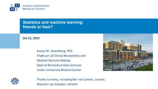 Oct 21, 2022
Statistics and machine learning:
friends or foes?
Ewout W. Steyerberg, PhD
Professor of Clinical Biostatistics and
Medical Decision Making
Dept of Biomedical Data Sciences
Leiden University Medical Center
Thanks to many, including Ben van Calster, Leuven;
Maarten van Smeden, Utrecht
 