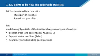 1. ML claims to be new and supersede statistics
ML has developed from statistics
ML as part of statistics
Statistics as part of ML
ML:
models roughly outside of the traditional regression types of analysis:
• decision trees (and descendants, XGBoost, ..)
• Support vector machines (SVMs)
• neural networks (including Deep learning)
21-Oct-22
22 Insert > Header & footer
 