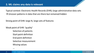 2. ML claims any data is relevant
Typical context: Electronic Health Records (EHR); large administrative data sets
Uncover patterns in data that are there but remained hidden
Strong point of EHR: large N, large sets of features
Weak point of EHR: ‘quality’
Selection of patients
Start point definition
End point definition
Selective measurement
Missing values
…
21-Oct-22
23 Insert > Header & footer
 