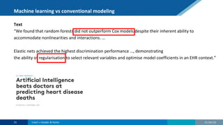 Machine learning vs conventional modeling
Text
“We found that random forests did not outperform Cox models despite their inherent ability to
accommodate nonlinearities and interactions. …
Elastic nets achieved the highest discrimination performance …, demonstrating
the ability of regularisation to select relevant variables and optimise model coefficients in an EHR context.”
21-Oct-22
31 Insert > Header & footer
 