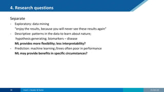 4. Research questions
Separate
- Exploratory: data mining
“enjoy the results, because you will never see these results again”
- Descriptive: patterns in the data to learn about nature;
hypothesis generating; biomarkers – disease
ML provides more flexibility; less interpretability?
- Prediction: machine learning /trees often poor in performance
ML may provide benefits in specific circumstances?
21-Oct-22
38 Insert > Header & footer
 