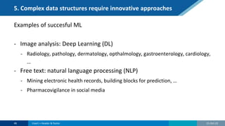5. Complex data structures require innovative approaches
Examples of succesful ML
- Image analysis: Deep Learning (DL)
- Radiology, pathology, dermatology, opthalmology, gastroenterology, cardiology,
…
- Free text: natural language processing (NLP)
- Mining electronic health records, building blocks for prediction, …
- Pharmacovigilance in social media
21-Oct-22
46 Insert > Header & footer
 