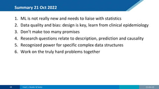 Summary 21 Oct 2022
1. ML is not really new and needs to liaise with statistics
2. Data quality and bias: design is key, learn from clinical epidemiology
3. Don’t make too many promises
4. Research questions relate to description, prediction and causality
5. Recognized power for specific complex data structures
6. Work on the truly hard problems together
21-Oct-22
48 Insert > Header & footer
 