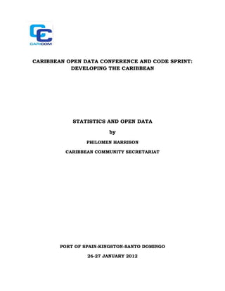 CARIBBEAN OPEN DATA CONFERENCE AND CODE SPRINT:
           DEVELOPING THE CARIBBEAN




            STATISTICS AND OPEN DATA

                        by
                 PHILOMEN HARRISON

         CARIBBEAN COMMUNITY SECRETARIAT




        PORT OF SPAIN-KINGSTON-SANTO DOMINGO

                 26-27 JANUARY 2012
 
