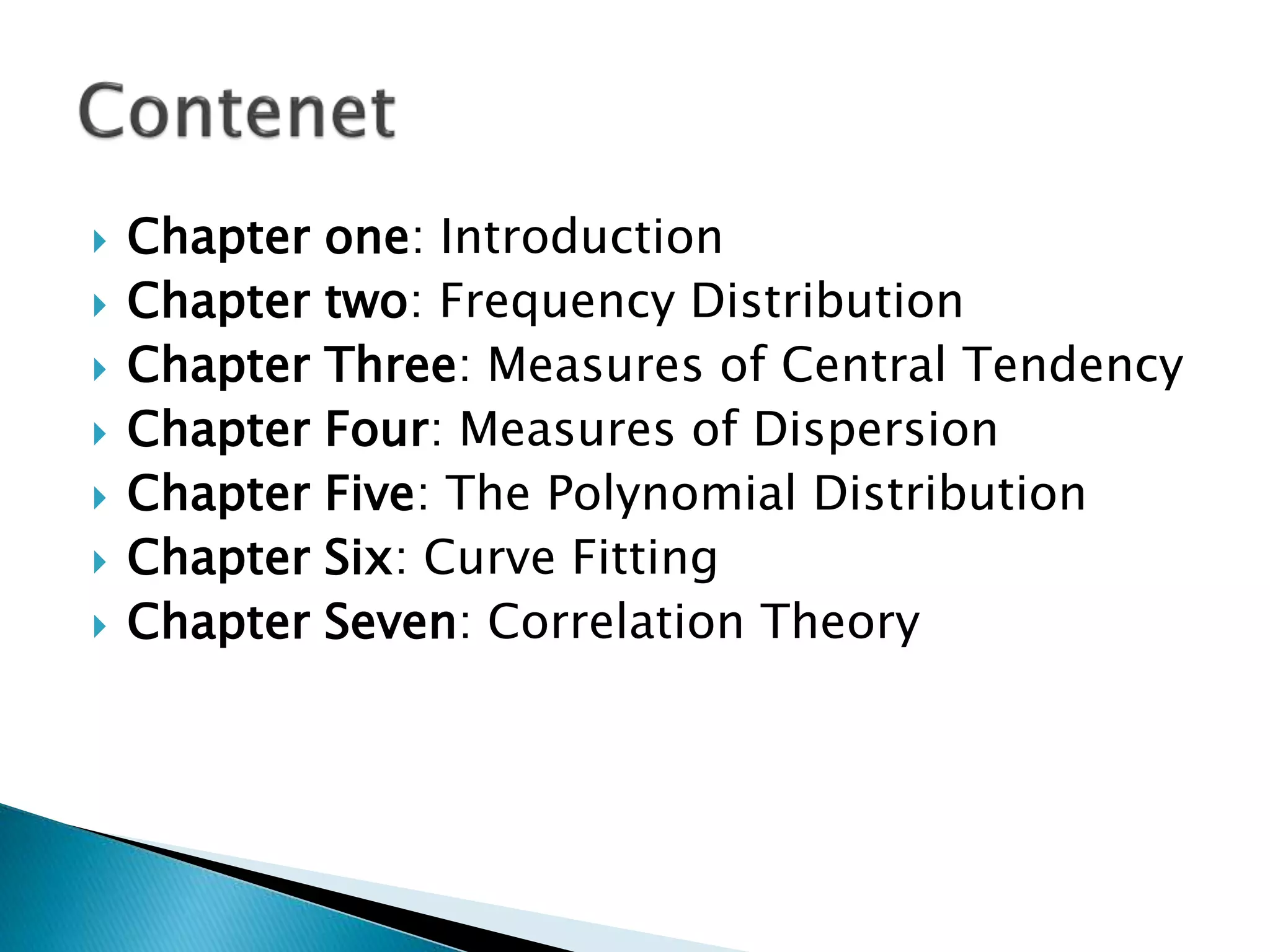  Chapter one: Introduction 
 Chapter two: Frequency Distribution 
 Chapter Three: Measures of Central Tendency 
 Chapter Four: Measures of Dispersion 
 Chapter Five: The Polynomial Distribution 
 Chapter Six: Curve Fitting 
 Chapter Seven: Correlation Theory 
 