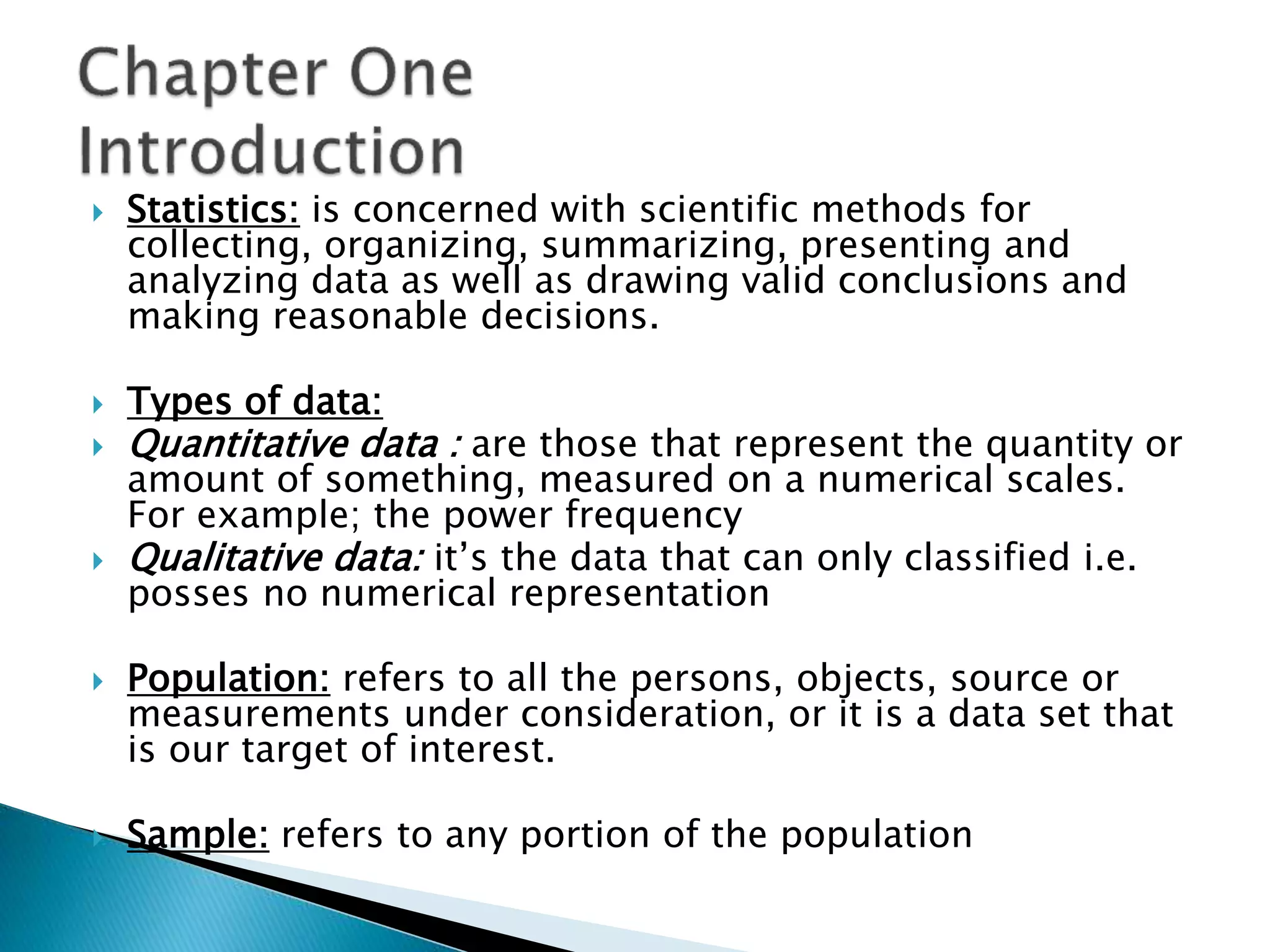  Statistics: is concerned with scientific methods for 
collecting, organizing, summarizing, presenting and 
analyzing data as well as drawing valid conclusions and 
making reasonable decisions. 
 Types of data: 
 Quantitative data : are those that represent the quantity or 
amount of something, measured on a numerical scales. 
For example; the power frequency 
 Qualitative data: it’s the data that can only classified i.e. 
posses no numerical representation 
 Population: refers to all the persons, objects, source or 
measurements under consideration, or it is a data set that 
is our target of interest. 
 Sample: refers to any portion of the population 
 