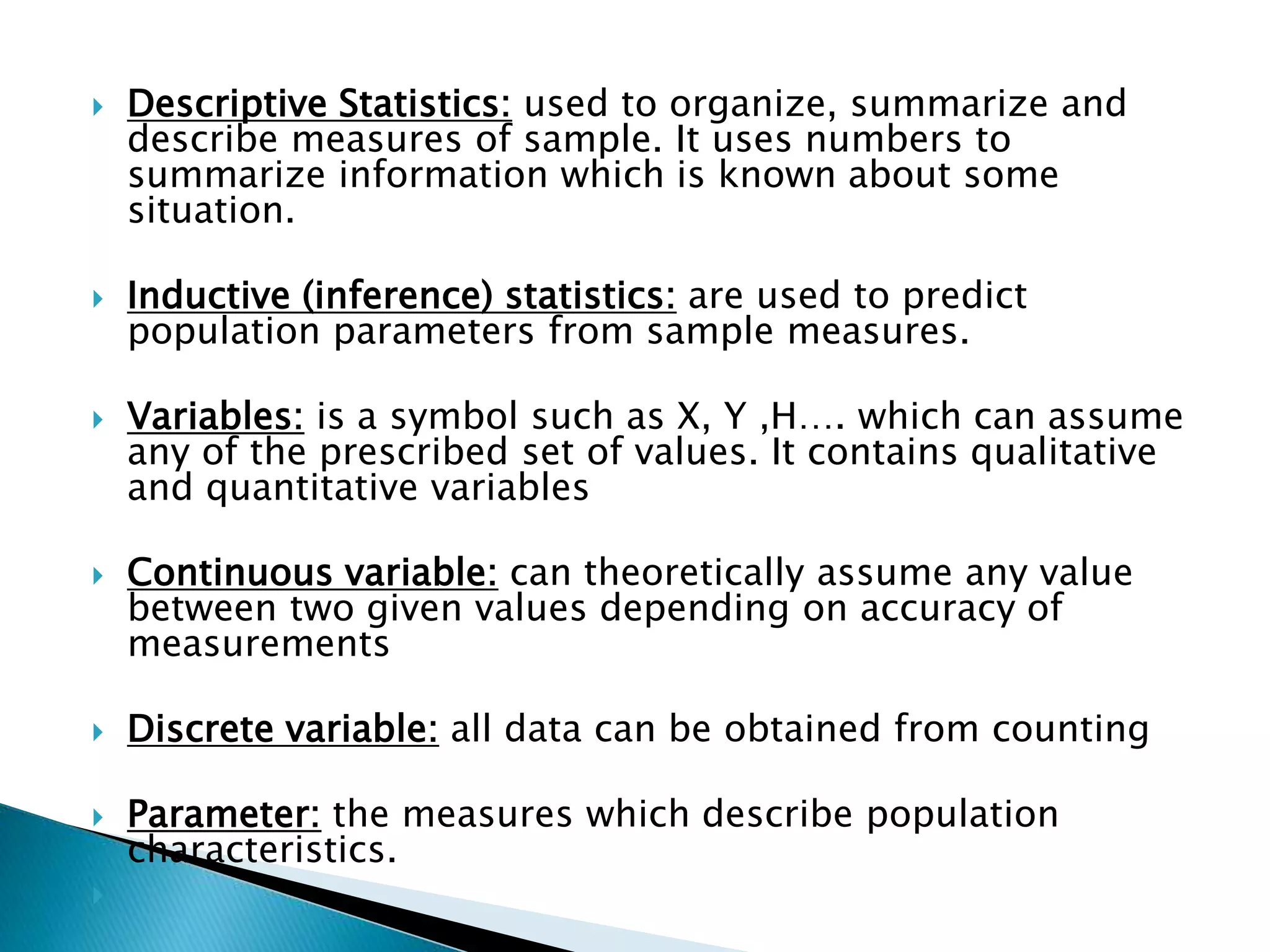  Descriptive Statistics: used to organize, summarize and 
describe measures of sample. It uses numbers to 
summarize information which is known about some 
situation. 
 Inductive (inference) statistics: are used to predict 
population parameters from sample measures. 
 Variables: is a symbol such as X, Y ,H…. which can assume 
any of the prescribed set of values. It contains qualitative 
and quantitative variables 
 Continuous variable: can theoretically assume any value 
between two given values depending on accuracy of 
measurements 
 Discrete variable: all data can be obtained from counting 
 Parameter: the measures which describe population 
characteristics. 
 
 