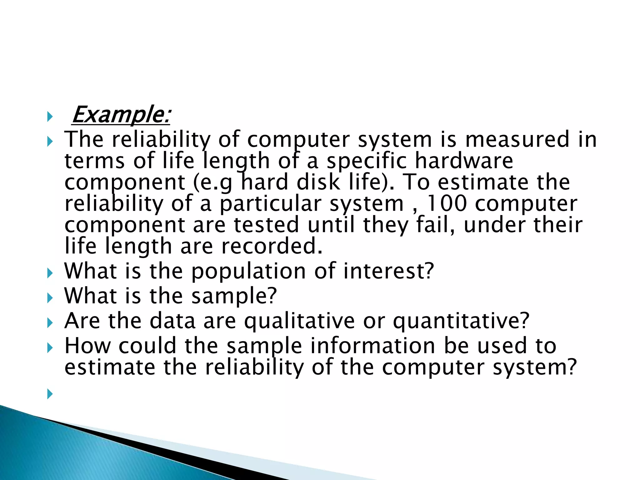  Example: 
 The reliability of computer system is measured in 
terms of life length of a specific hardware 
component (e.g hard disk life). To estimate the 
reliability of a particular system , 100 computer 
component are tested until they fail, under their 
life length are recorded. 
 What is the population of interest? 
 What is the sample? 
 Are the data are qualitative or quantitative? 
 How could the sample information be used to 
estimate the reliability of the computer system? 
 
 