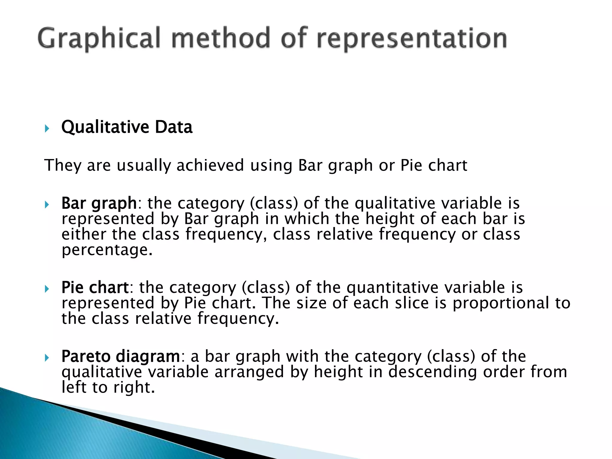  Qualitative Data 
They are usually achieved using Bar graph or Pie chart 
 Bar graph: the category (class) of the qualitative variable is 
represented by Bar graph in which the height of each bar is 
either the class frequency, class relative frequency or class 
percentage. 
 Pie chart: the category (class) of the quantitative variable is 
represented by Pie chart. The size of each slice is proportional to 
the class relative frequency. 
 Pareto diagram: a bar graph with the category (class) of the 
qualitative variable arranged by height in descending order from 
left to right. 
 