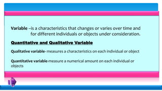 Variable –is a characteristics that changes or varies over time and
for different individuals or objects under consideration.
Quantitative and Qualitative Variable
Qualitative variable- measures a characteristics on each individual or object
Quantitative variable-measure a numerical amount on each individual or
objects
 