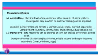Measurement Scales
1.) nominal level -the first level of measurements that consists of names, labels
or categories only in which no order or ranking can be imposed.
Example: Gender (male and female ), Marital Status (single, married, separated)
,employment (business, construction, engineering, education and etc. )
2.) ordinal level- data measured can be ordered or rank but precise differences do not
exist.
Example : Income Distribution (low income, middle income and upper income),
Body build (small, medium ,large)
.
 