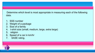 Determine which level is most appropriate in measuring each of the following
data.
1. SSS number
2. Weight of a package
3. Size of a family
4. t-shirt size (small, medium, large, extra large)
5. religion
6. Speed of a car in km/hr
7. SASE rating.
 