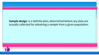 Sample design- is a definite plan, determined before any data are
actually collected for obtaining a sample from a given population.
 