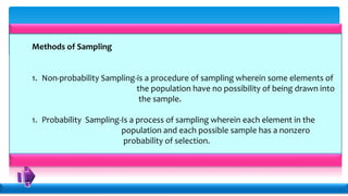 Methods of Sampling
1. Non-probability Sampling-is a procedure of sampling wherein some elements of
the population have no possibility of being drawn into
the sample.
1. Probability Sampling-Is a process of sampling wherein each element in the
population and each possible sample has a nonzero
probability of selection.
 