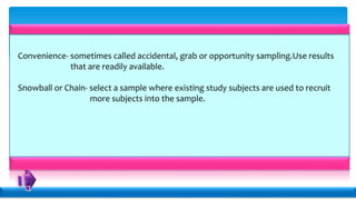 Convenience- sometimes called accidental, grab or opportunity sampling.Use results
that are readily available.
Snowball or Chain- select a sample where existing study subjects are used to recruit
more subjects into the sample.
 