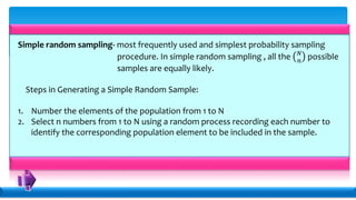 Simple random sampling- most frequently used and simplest probability sampling
procedure. In simple random sampling , all the 𝑁
𝑛
possible
samples are equally likely.
Steps in Generating a Simple Random Sample:
1. Number the elements of the population from 1 to N
2. Select n numbers from 1 to N using a random process recording each number to
identify the corresponding population element to be included in the sample.
 