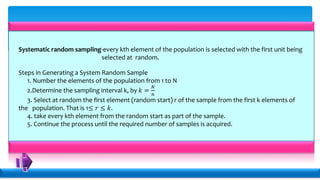 Systematic random sampling-every kth element of the population is selected with the first unit being
selected at random.
Steps in Generating a System Random Sample
1. Number the elements of the population from 1 to N
2.Determine the sampling interval k, by 𝑘 =
𝑁
𝑛
3. Select at random the first element (random start) r of the sample from the first k elements of
the population. That is 1≤ 𝑟 ≤ 𝑘.
4. take every kth element from the random start as part of the sample.
5. Continue the process until the required number of samples is acquired.
 