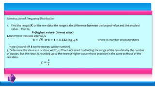 Construction of Frequency Distribution
1. Find the range (R) of the raw data: the range is the difference between the largest value and the smallest
value. That is,
R=(highest value) - (lowest value)
2.Determine the class interval, k
𝒌 = 𝑵 or 𝒌 = 𝟏 + 𝟑. 𝟑𝟐𝟐 𝒍𝒐𝒈 𝟏𝟎 𝐍 where 𝑁=number of observations
Note :( round off 𝒌 to the nearest whole number)
3. Determine the class size or class width, c: This is obtained by dividing the range of the raw data by the number
of classes. But the result is rounded up to the nearest higher value whose precision is the same as those of the
raw data.
𝑐 =
𝑅
𝑘
 