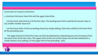 Construction of Frequency Distribution
4. Construct the lower class limit and the upper class limits.
List the lower class limit (LL) of the first class. The starting lower limit could be the lowest value or
any smaller number close to it.
List the lower limits of the succeeding classes by simply adding c (the class width) to the lower limit
of the preceding class.
The upper limit (UL) of the first class can then be obtained by subtracting one unit of measure from
the lower limit of the next class. The upper limits of the rest of the classes can be then obtained in a
similar fashion or by adding c to the upper limit of the preceding class.
 