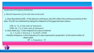 Construction of Frequency Distribution
5. Tally the frequencies (𝑓𝑖) for each class constructed
a. Class Boundaries (CB) – If the data are continuous, the CB’s reflect the continuous proerty of the
data. The CB’s are obtained by taking the midpoints of the gaps between classes.
LCB= LL- 1
2 × 𝑜𝑛𝑒 𝑢𝑛𝑖𝑡 𝑜𝑓 𝑚𝑒𝑎𝑠𝑢𝑟𝑒
UCM= UL + 1
2 × 𝑜𝑛𝑒 𝑢𝑛𝑖𝑡 𝑜𝑓 𝑚𝑒𝑎𝑠𝑢𝑟𝑒
b. Class Mark ( 𝑥𝑖) – is the midpoint of a class or interval
𝑥𝑖 = 1
2 𝐿𝐿 + 𝑈𝐿 or 𝑥𝑖 = 1
2 𝐿𝐶𝐵 + 𝑈𝐶𝐵
c Relative frequency- is the frequency of a class expressed in proportion to the total number of
observation
𝑅𝐹 = 𝑓𝑟𝑒𝑞𝑢𝑒𝑛𝑐𝑦 ÷ 𝑁
 
