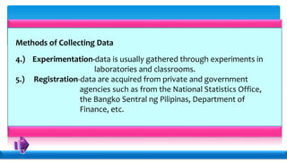 Methods of Collecting Data
4.) Experimentation-data is usually gathered through experiments in
laboratories and classrooms.
5.) Registration-data are acquired from private and government
agencies such as from the National Statistics Office,
the Bangko Sentral ng Pilipinas, Department of
Finance, etc.
 