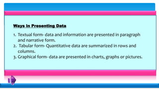 Ways in Presenting Data
1. Textual form- data and information are presented in paragraph
and narrative form.
2. Tabular form- Quantitative data are summarized in rows and
columns.
3. Graphical form- data are presented in charts, graphs or pictures.
 