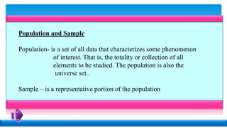 Population and Sample
Population- is a set of all data that characterizes some phenomenon
of interest. That is, the totality or collection of all
elements to be studied. The population is also the
universe set..
Sample – is a representative portion of the population
 