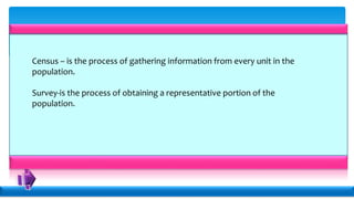 Census – is the process of gathering information from every unit in the
population.
Survey-is the process of obtaining a representative portion of the
population.
 