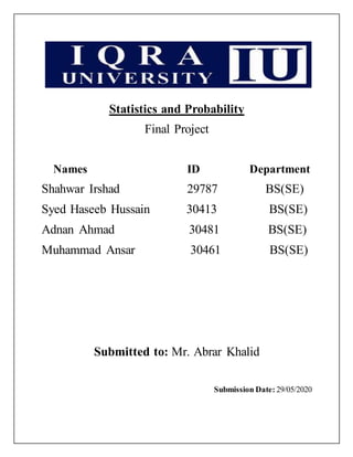 Statistics and Probability
Final Project
Names ID Department
Shahwar Irshad 29787 BS(SE)
Syed Haseeb Hussain 30413 BS(SE)
Adnan Ahmad 30481 BS(SE)
Muhammad Ansar 30461 BS(SE)
Submitted to: Mr. Abrar Khalid
Submission Date: 29/05/2020
 