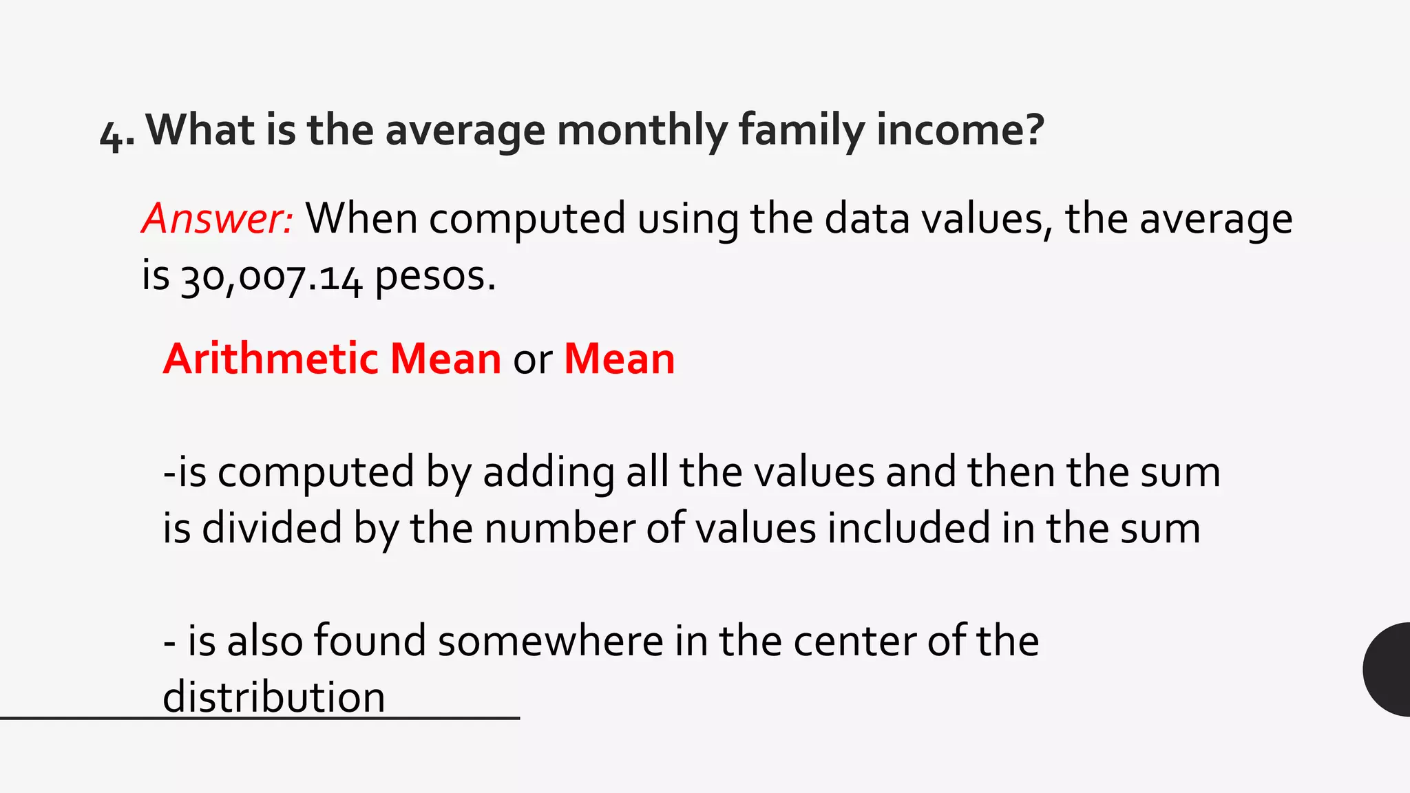 4. What is the average monthly family income?
Arithmetic Mean or Mean
-is computed by adding all the values and then the sum
is divided by the number of values included in the sum
- is also found somewhere in the center of the
distribution
Answer: When computed using the data values, the average
is 30,007.14 pesos.
 
