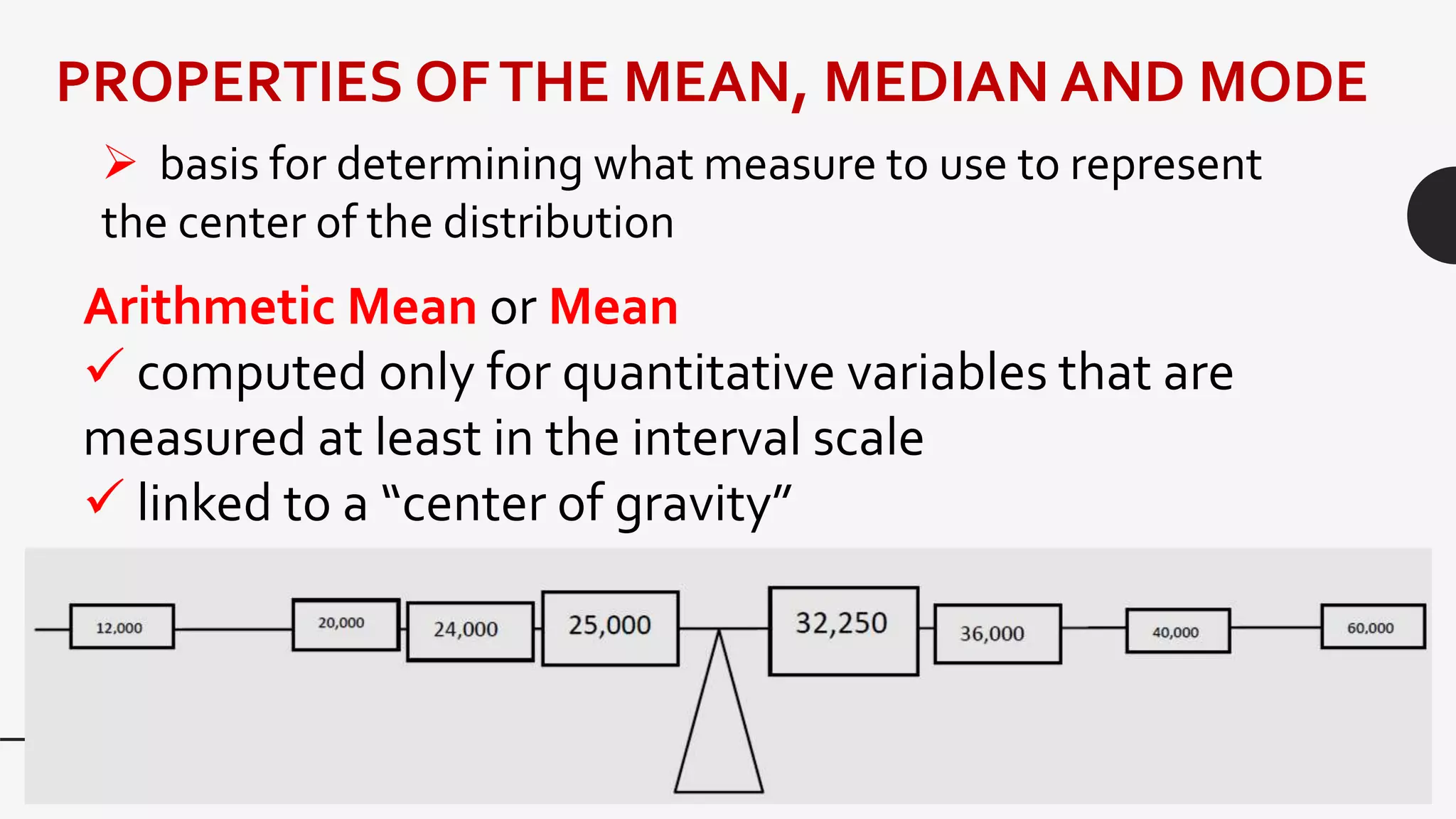 PROPERTIES OFTHE MEAN, MEDIAN AND MODE
 basis for determining what measure to use to represent
the center of the distribution
Arithmetic Mean or Mean
 computed only for quantitative variables that are
measured at least in the interval scale
 linked to a “center of gravity”
 