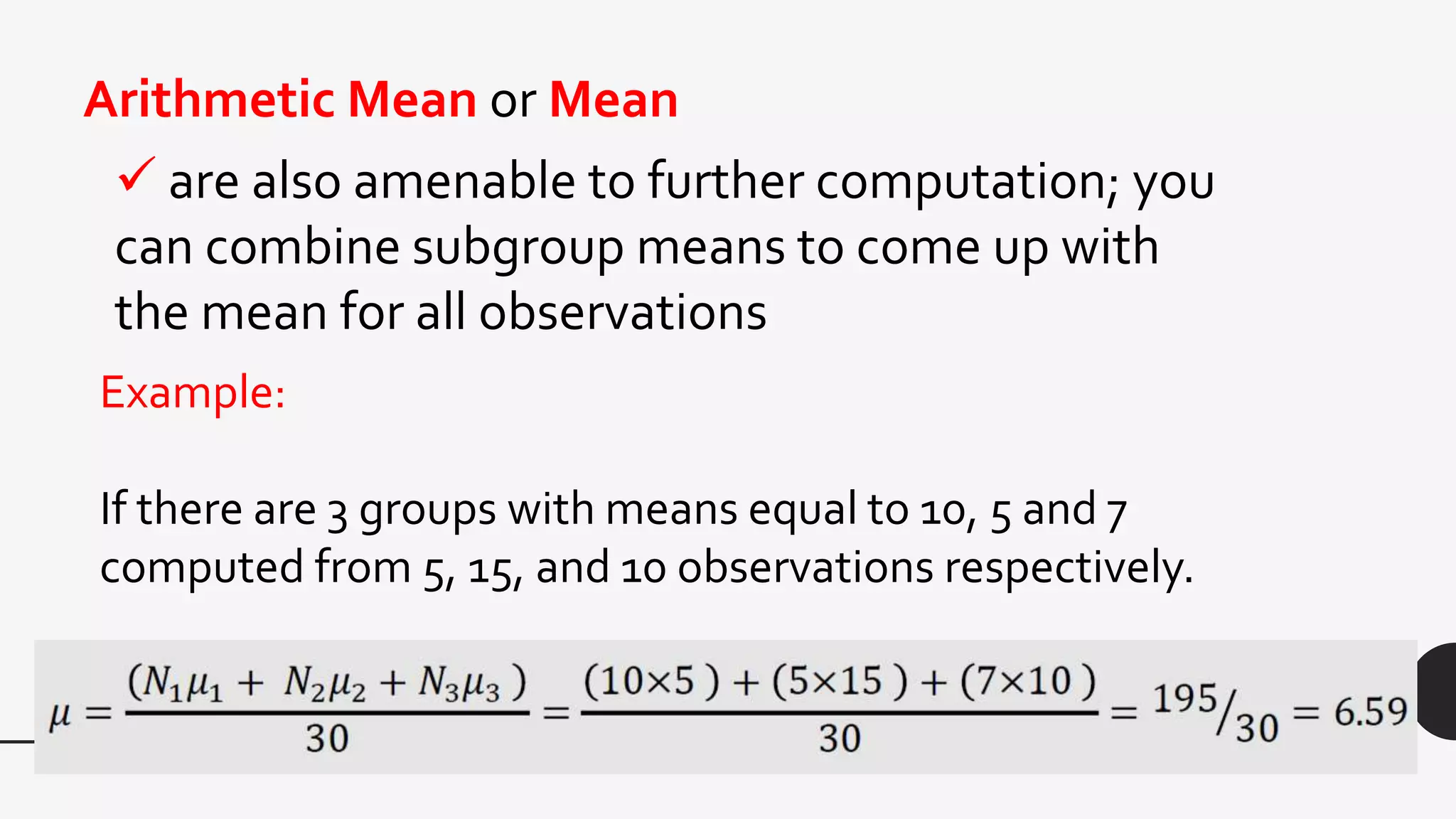  are also amenable to further computation; you
can combine subgroup means to come up with
the mean for all observations
Arithmetic Mean or Mean
Example:
If there are 3 groups with means equal to 10, 5 and 7
computed from 5, 15, and 10 observations respectively.
 