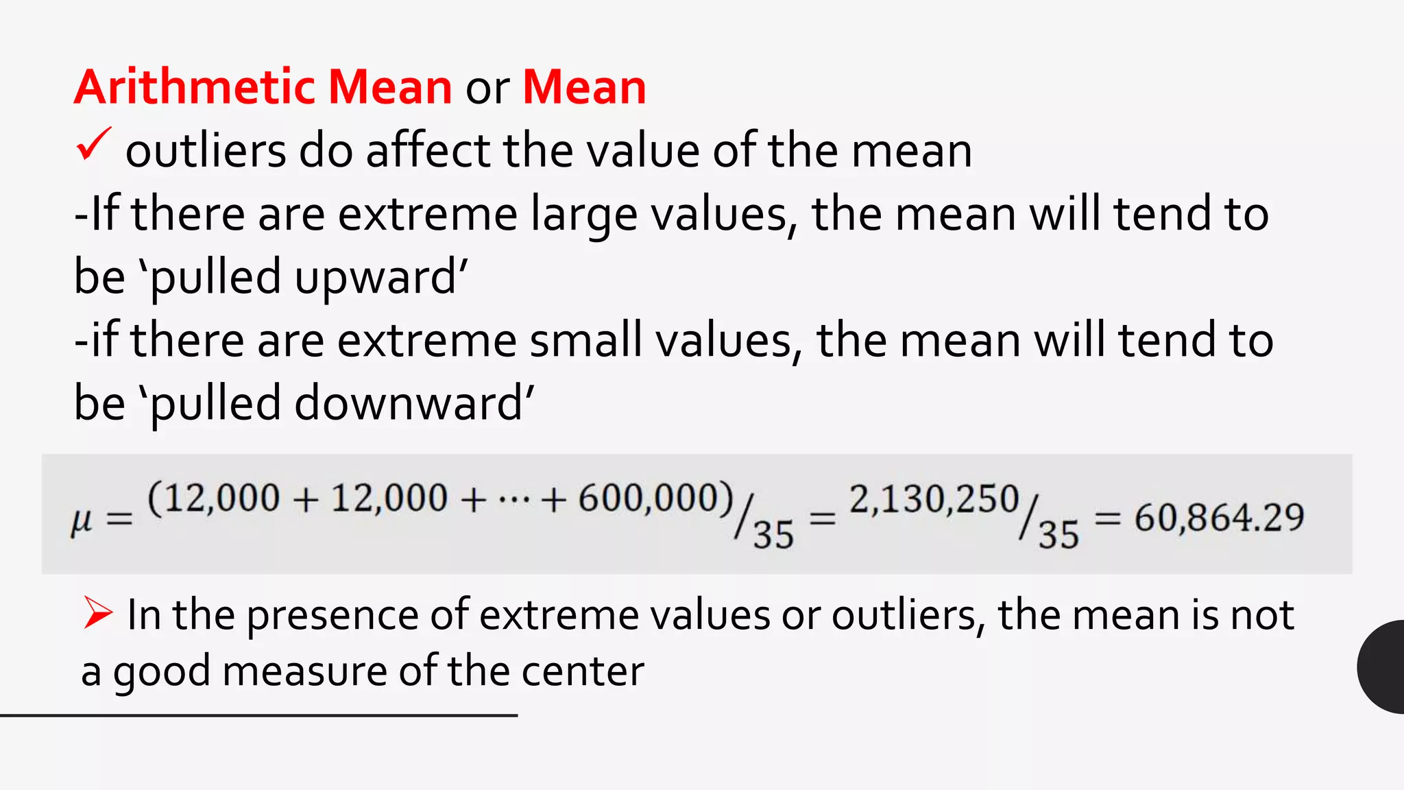 Arithmetic Mean or Mean
 outliers do affect the value of the mean
-If there are extreme large values, the mean will tend to
be ‘pulled upward’
-if there are extreme small values, the mean will tend to
be ‘pulled downward’
 In the presence of extreme values or outliers, the mean is not
a good measure of the center
 