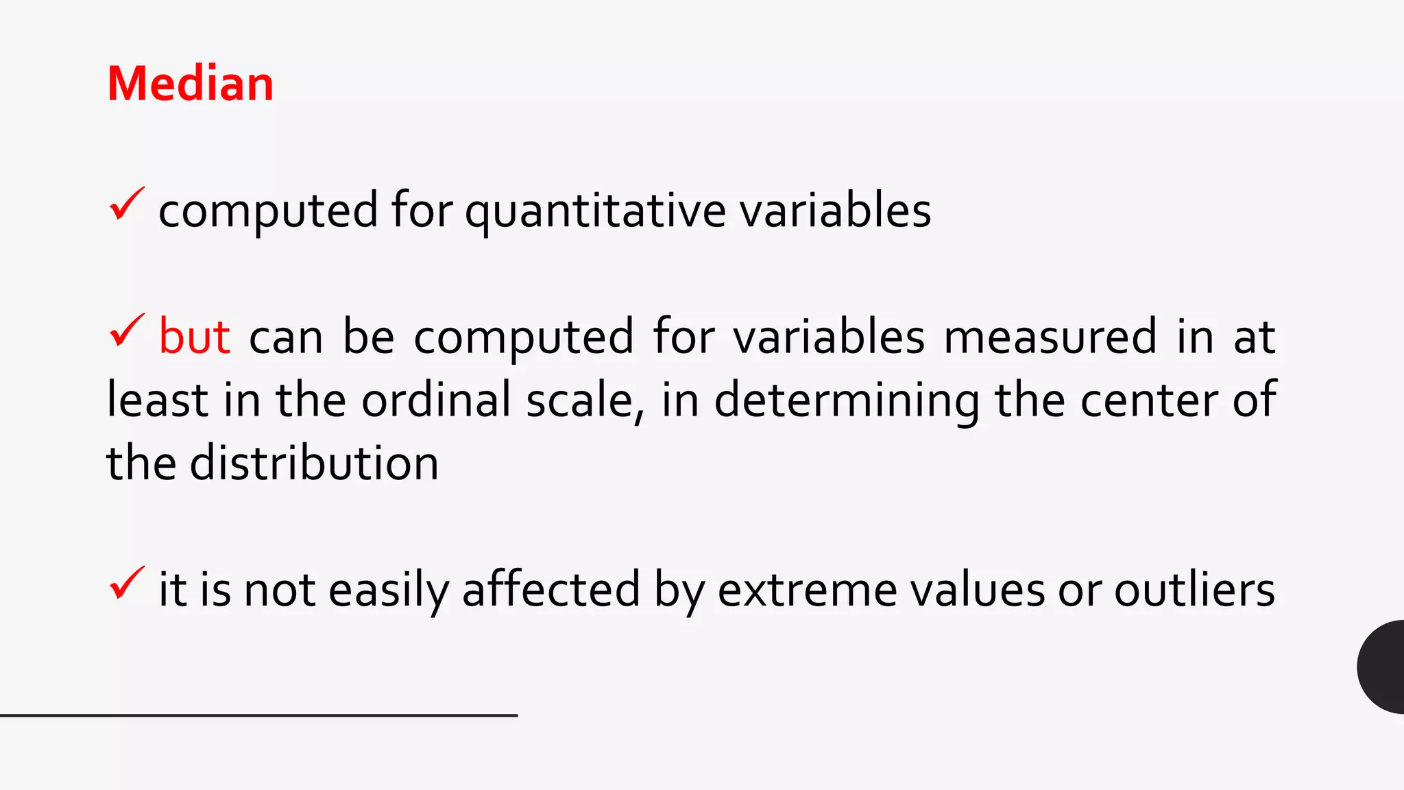 Median
 computed for quantitative variables
 but can be computed for variables measured in at
least in the ordinal scale, in determining the center of
the distribution
 it is not easily affected by extreme values or outliers
 