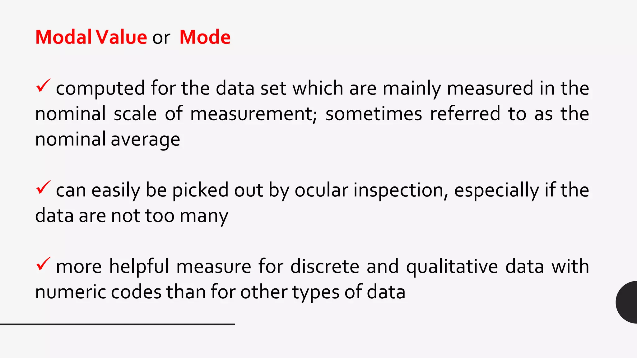 ModalValue or Mode
 computed for the data set which are mainly measured in the
nominal scale of measurement; sometimes referred to as the
nominal average
 can easily be picked out by ocular inspection, especially if the
data are not too many
 more helpful measure for discrete and qualitative data with
numeric codes than for other types of data
 