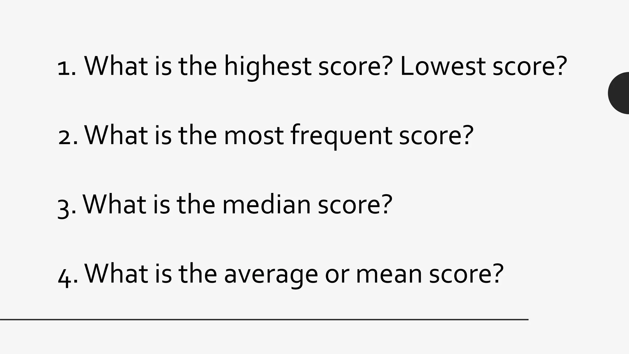 1. What is the highest score? Lowest score?
2.What is the most frequent score?
3.What is the median score?
4.What is the average or mean score?
 