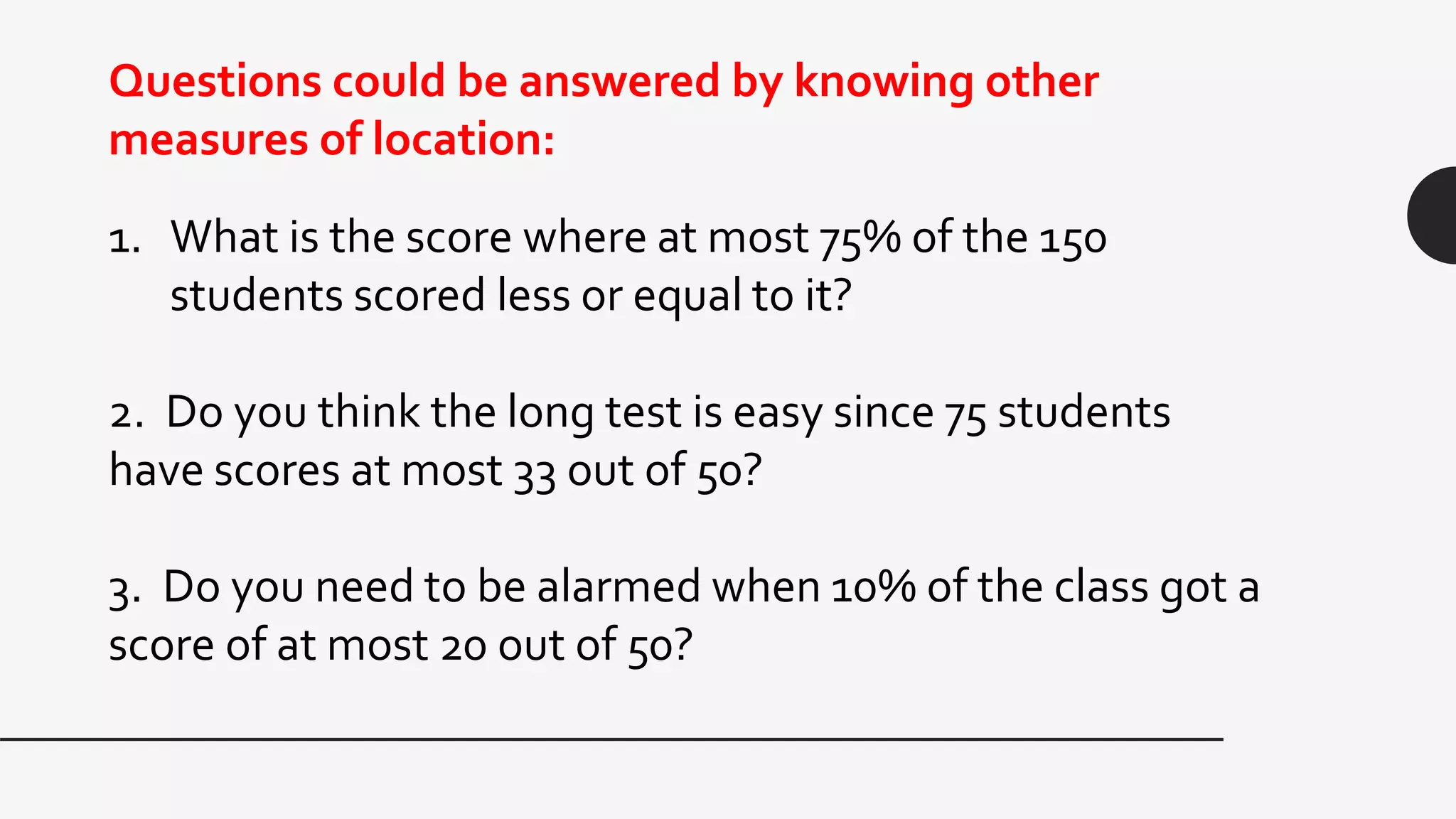 1. What is the score where at most 75% of the 150
students scored less or equal to it?
2. Do you think the long test is easy since 75 students
have scores at most 33 out of 50?
3. Do you need to be alarmed when 10% of the class got a
score of at most 20 out of 50?
Questions could be answered by knowing other
measures of location:
 