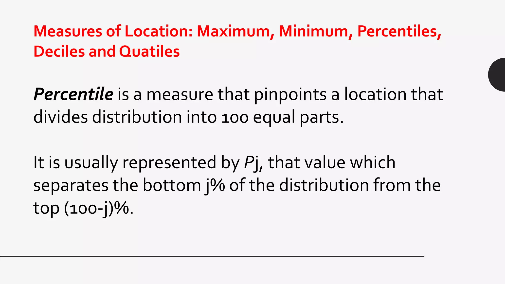 Measures of Location: Maximum, Minimum, Percentiles,
Deciles and Quatiles
Percentile is a measure that pinpoints a location that
divides distribution into 100 equal parts.
It is usually represented by Pj, that value which
separates the bottom j% of the distribution from the
top (100-j)%.
 