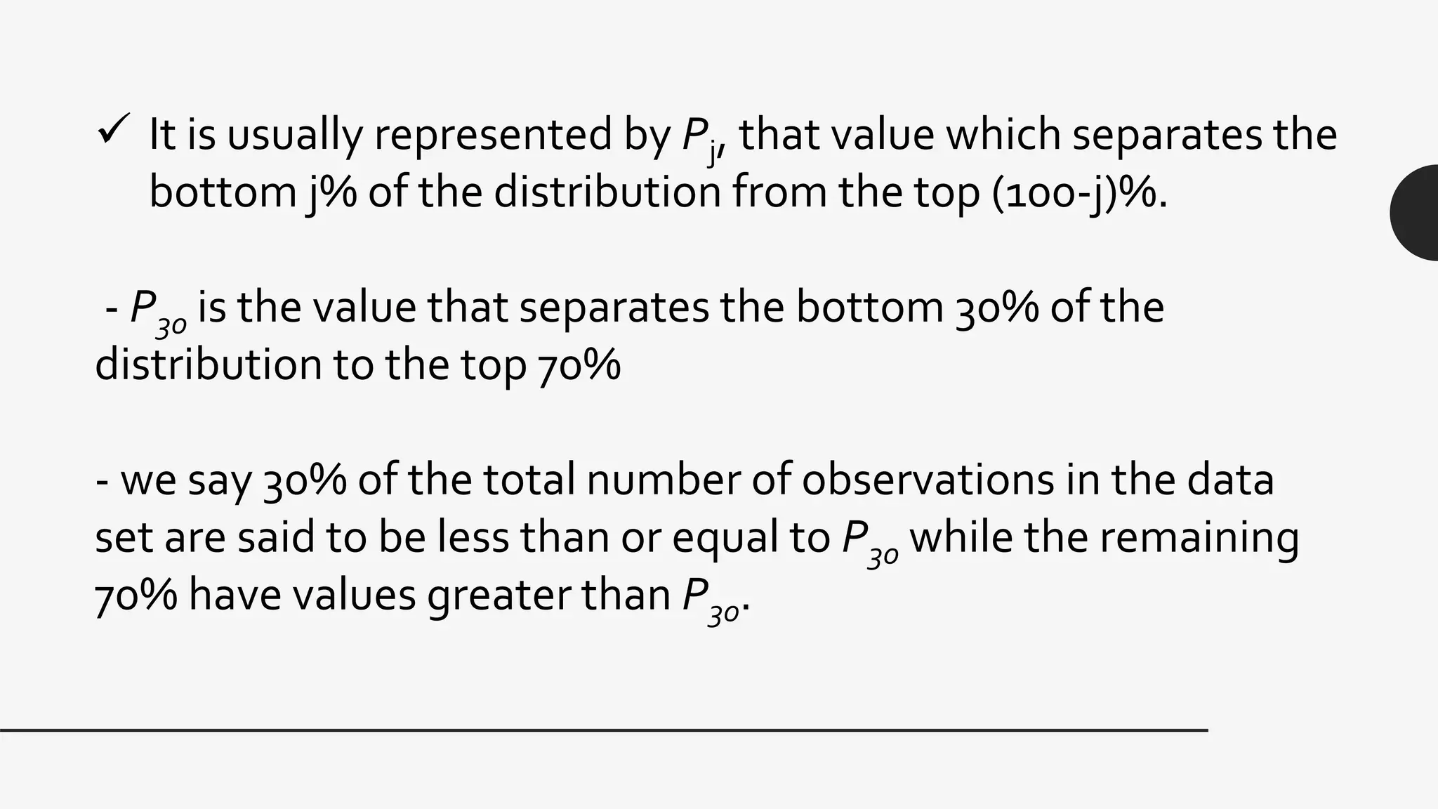  It is usually represented by Pj, that value which separates the
bottom j% of the distribution from the top (100-j)%.
- P30 is the value that separates the bottom 30% of the
distribution to the top 70%
- we say 30% of the total number of observations in the data
set are said to be less than or equal to P30 while the remaining
70% have values greater than P30.
 