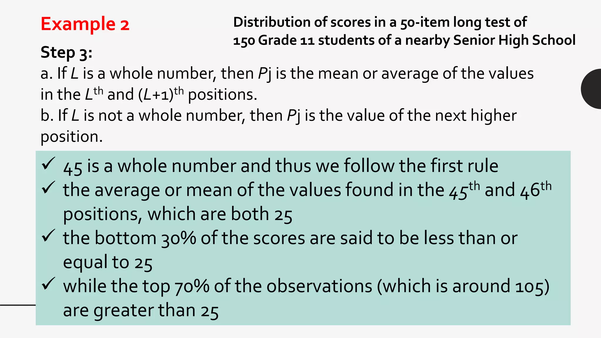 Step 3:
a. If L is a whole number, then Pj is the mean or average of the values
in the Lth and (L+1)th positions.
b. If L is not a whole number, then Pj is the value of the next higher
position.
Distribution of scores in a 50-item long test of
150 Grade 11 students of a nearby Senior High School
Example 2
 45 is a whole number and thus we follow the first rule
 the average or mean of the values found in the 45th and 46th
positions, which are both 25
 the bottom 30% of the scores are said to be less than or
equal to 25
 while the top 70% of the observations (which is around 105)
are greater than 25
 