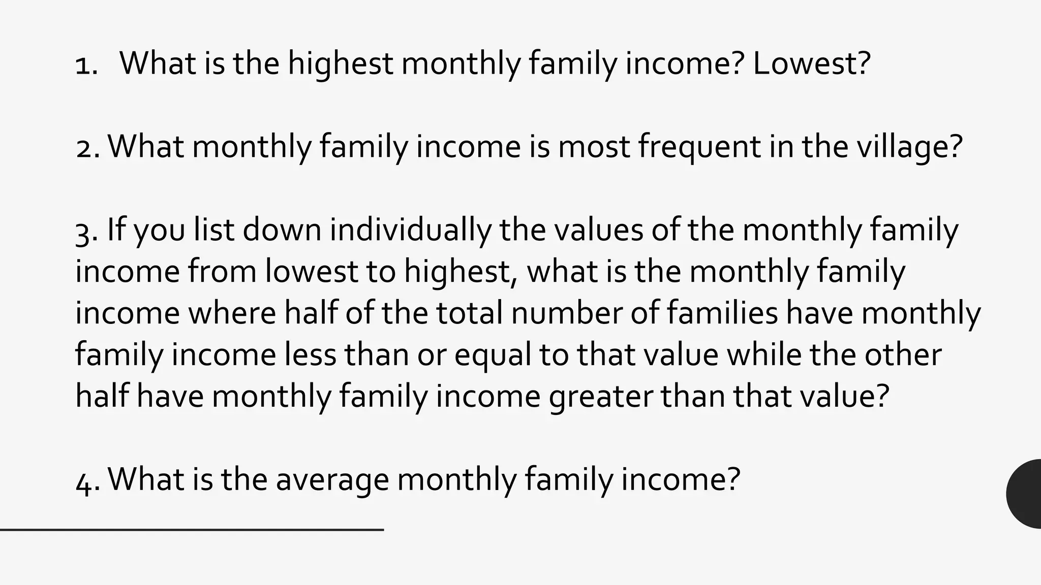 1. What is the highest monthly family income? Lowest?
2.What monthly family income is most frequent in the village?
3. If you list down individually the values of the monthly family
income from lowest to highest, what is the monthly family
income where half of the total number of families have monthly
family income less than or equal to that value while the other
half have monthly family income greater than that value?
4.What is the average monthly family income?
 