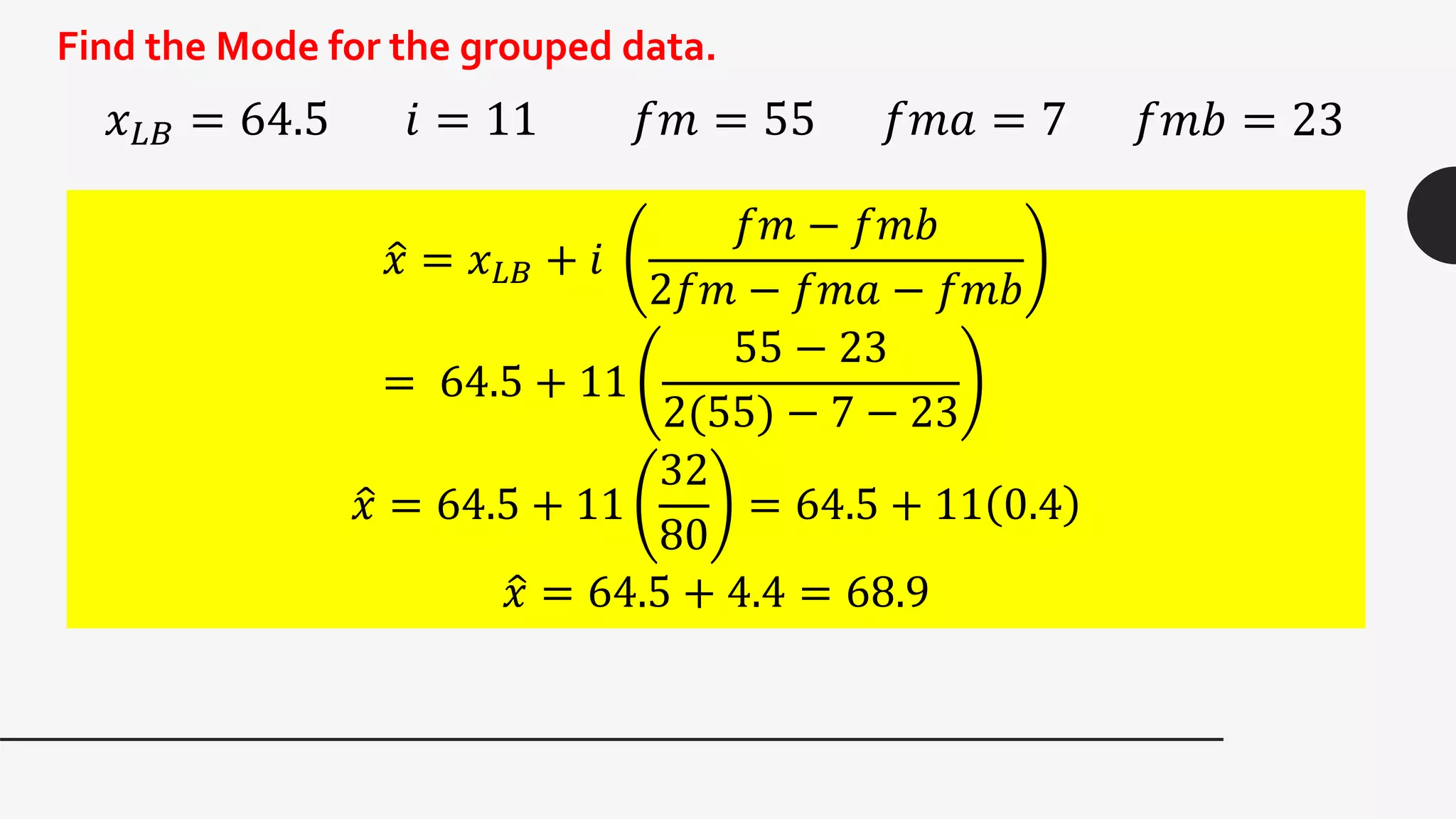 Find the Mode for the grouped data.
𝑥 𝐿𝐵 = 64.5 𝑖 = 11 𝑓𝑚 = 55 𝑓𝑚𝑎 = 7 𝑓𝑚𝑏 = 23
𝑥 = 𝑥 𝐿𝐵 + 𝑖
𝑓𝑚 − 𝑓𝑚𝑏
2𝑓𝑚 − 𝑓𝑚𝑎 − 𝑓𝑚𝑏
= 64.5 + 11
55 − 23
2(55) − 7 − 23
𝑥 = 64.5 + 11
32
80
= 64.5 + 11 0.4
𝑥 = 64.5 + 4.4 = 68.9
 