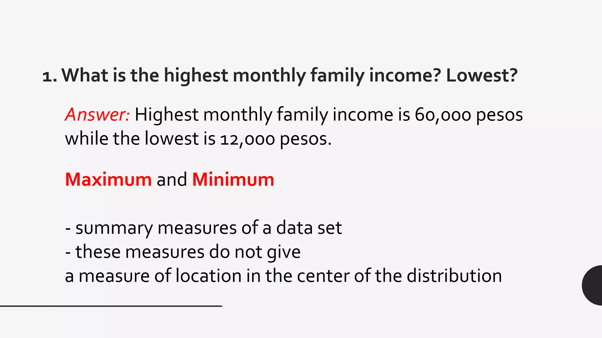 1. What is the highest monthly family income? Lowest?
Maximum and Minimum
- summary measures of a data set
- these measures do not give
a measure of location in the center of the distribution
Answer: Highest monthly family income is 60,000 pesos
while the lowest is 12,000 pesos.
 