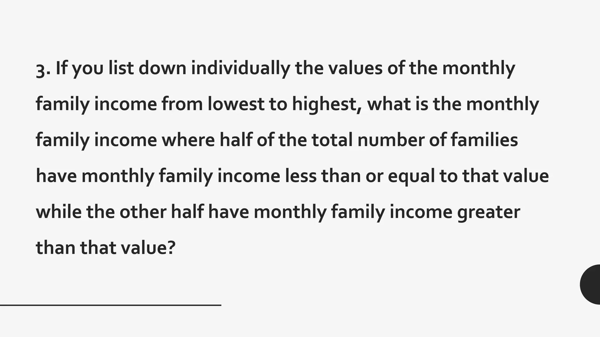 3. If you list down individually the values of the monthly
family income from lowest to highest, what is the monthly
family income where half of the total number of families
have monthly family income less than or equal to that value
while the other half have monthly family income greater
than that value?
 